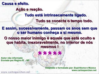 Causa e efeito.  Ação e reação. Tudo está intrinsecamente ligado. Tudo se conecta o tempo todo.  E assim, sucessivamente, passam os anos sem que o ser humano conheça a si mesmo. O nosso maior inimigo é aquele que está oculto e que habita, inexoravelmente, no interior de nós mesmos ! Autor não informado Enviado por Regina R. - SP Adaptado e formatado por: Espiritismo e Música  www.carlosparchen.net 