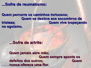 ...Sofre de reumatismo:   Quem percorre os caminhos tortuosos;  Quem se destina aos escombros da tristeza;  Quem vive tropeçando no egoísmo. ...Sofre de artrite:   Quem jamais abre mão;  Quem sempre aponta os defeitos dos outros;  Quem nunca oferece uma flor. 