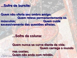...Sofre de bursite:   Quem não oferta seu ombro amigo;  Quem retesa permanentemente os músculos;  Quem cuida excessivamente das questões alheias.    ...Sofre da coluna:   Quem nunca se curva diante da vida;  Quem carrega o mundo nas costas;  Quem não anda com retidão. 