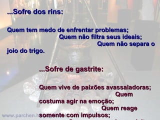 ...Sofre dos rins:   Quem tem medo de enfrentar problemas;  Quem não filtra seus ideais;  Quem não separa o joio do trigo.    ...Sofre de gastrite:   Quem vive de paixões avassaladoras;  Quem costuma agir na emoção;  Quem reage somente com impulsos;  Quem sempre chora o leite derramado.  