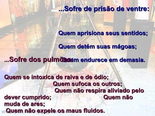 ...Sofre de prisão de ventre:   Quem aprisiona seus sentidos;  Quem detém suas mágoas;  Quem endurece em demasia. ... Sofre dos pulmões:   Quem se intoxica de raiva e de ódio;  Quem sufoca os outros;  Quem não respira aliviado pelo dever cumprido;  Quem não muda de ares;  Quem não expele os maus fluidos. 