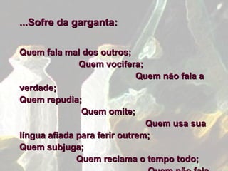...Sofre da garganta:   Quem fala mal dos outros;  Quem vocifera;  Quem não fala a verdade;  Quem repudia;  Quem omite;  Quem usa sua língua afiada para ferir outrem;  Quem subjuga;  Quem reclama o tempo todo;  Quem não fala com Deus. 