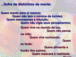 ...Sofre de distúrbios da mente:   Quem mente para si mesmo;  Quem não tem o mínimo de lucidez;  Quem menospreza a intuição;  Quem não vigia seus pensamentos;  Quem vive no mundo da lua;  Quem não pensa na vida;  Quem vive sonhando;  Quem se ilude;  Quem alimenta a ilusão dos outros;  Quem mascara a realidade;  Quem não areja a cabeça;  Quem tem cabeça de vento. 