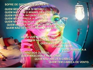 SOFRE DE DISTÚRBIOS DA MENTE:  QUEM MENTE PARA SI MESMO;  QUEM NÃO TEM O MÍNIMO DE LUCIDEZ;  QUEM PREZA A INCONSCIÊNCIA;  QUEM MENOSPREZA A INTUIÇÃO;  QUEM NÃO VIGIA SEUS PENSAMENTOS;  QUEM EMBOTA SEU CANAL COM A CRIAÇÃO;  QUEM NÃO SE VOLTA PARA O UNIVERSO;  QUEM VIVE NO MUNDO DA LUA;  QUEM NÃO PENSA NA VIDA;  QUEM VIVE SONHANDO;  QUEM SE ILUDE;  QUEM ALIMENTA A ILUSÃO DOS OUTROS;  QUEM MASCARA A REALIDADE;  QUEM NÃO AREJA A CABEÇA;  QUEM TEM CABEÇA DE VENTO. 