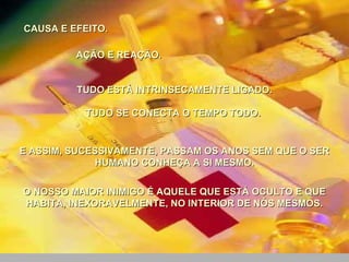 CAUSA E EFEITO.  AÇÃO E REAÇÃO. TUDO ESTÁ INTRINSECAMENTE LIGADO. TUDO SE CONECTA O TEMPO TODO.  E ASSIM, SUCESSIVAMENTE, PASSAM OS ANOS SEM QUE O SER HUMANO CONHEÇA A SI MESMO. O NOSSO MAIOR INIMIGO É AQUELE QUE ESTÁ OCULTO E QUE HABITA, INEXORAVELMENTE, NO INTERIOR DE NÓS MESMOS. 