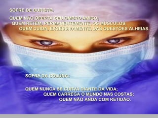 SOFRE DE BURSITE:  QUEM NÃO OFERTA SEU OMBRO AMIGO;  QUEM RETÊM, PERMANENTEMENTE, OS MÚSCULOS.  QUEM CUIDA, EXCESSIVAMENTE, DAS QUESTÕES ALHEIAS.    SOFRE DA COLUNA:  QUEM NUNCA SE CURVA DIANTE DA VIDA;  QUEM CARREGA O MUNDO NAS COSTAS;  QUEM NÃO ANDA COM RETIDÃO. 