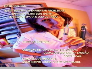 SOFRE DOS RINS:  QUEM TEM MEDO DE ENFRENTAR PROBLEMAS;  QUEM NÃO FILTRA SEUS IDEAIS;  QUEM NÃO SEPARA O JOIO DO TRIGO.    SOFRE DE GASTRITE:  QUEM VIVE DE PAIXÕES AVASSALADORAS;  QUEM COSTUMA AGIR NA EMOÇÃO;  QUEM REAGE SOMENTE COM IMPULSOS;  QUEM SEMPRE CHORA O LEITE DERRAMADO.  