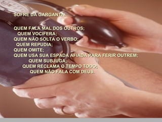 SOFRE DA GARGANTA:  QUEM FALA MAL DOS OUTROS;  QUEM VOCIFERA;  QUEM NÃO SOLTA O VERBO;  QUEM REPUDIA;  QUEM OMITE;  QUEM USA SUA ESPADA AFIADA PARA FERIR OUTREM;  QUEM SUBJUGA;  QUEM RECLAMA O TEMPO TODO;  QUEM NÃO FALA COM DEUS. 