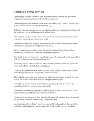 INIMITABLY DIVINE MOTHER
Ingratiatingly heavenly scent was what majestically radiated; from the eyes of the
poignantly everlasting and stupendously blossoming rose,
Fathomlessly enigmatic boundlessness was what enchantingly radiated; from the eyes
of the crimson crested and regally bestowing sky,
Brilliantly shimmering graciousness was what incredulously radiated; from the eyes of
the limitlessly eclectic and bountifully sparkling desert,
Immaculately blissful sacredness was what timelessly radiated; from the eyes of the
vivaciously bouncing and freshly born child,
Eclectically magnificent empathy was what insatiably radiated; from the eyes of the
vibrantly molding and surreally philandering artist,
Vividly tantalizing mischief was what flirtatiously radiated; from the eyes of the
euphorically cavorting and rampantly swinging chimpanzee,
Ravishingly tangy boisterousness was what gregariously radiated; from the eyes of the
tirelessly undulating and froth embellished sea,
Beautifully blessed sensuousness was what obeisantly radiated; from the eyes of the
newly married and celestially fantasizing bride,
Fearlessly intrepid exhilaration was what patriotically radiated; from the eyes of the
unflinchingly altruistic and insuperably dedicated soldier,
Rhapsodically enamoring merrymaking was what insurmountably radiated; from the
eyes of the slender legged and seductively hopping grasshopper,
Invincibly innovative melody was what tirelessly radiated; from the eyes of the
magically gifted and profusely sweet nightingale,
Indomitably rudimentary humility was what honesty radiated; from the eyes of the
placidly charming and harmoniously fleetfooted sheep,
Flamboyantly unconquerable light was what Omnisciently radiated; from the eyes of
the gloriously scarlet and benevolently enlightening Sun,
Unshakably priceless solidarity was what unassailably radiated; from the eyes of the
philanthropically egalitarian and unequivocally uninhibited fortress of mankind,
 