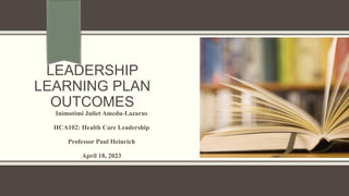 LEADERSHIP
LEARNING PLAN
OUTCOMES
Inimotimi Juliet Amedu-Lazarus
HCA102: Health Care Leadership
Professor Paul Heinrich
April 18, 2023
 