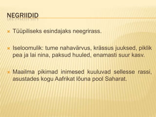 NEGRIIDID

   Tüüpiliseks esindajaks neegrirass.

   Iseloomulik: tume nahavärvus, krässus juuksed, piklik
    pea ja lai nina, paksud huuled, enamasti suur kasv.

   Maailma pikimad inimesed kuuluvad sellesse rassi,
    asustades kogu Aafrikat lõuna pool Saharat.
 