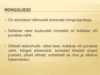 MONGOLIIDID

   On esindatud välimuselt erinevate inimgruppidega.

   Sellesse rassi kuuluvatel inimestel on kollakas või
    punakas nahk.

   Üldiselt iseloomulik: väike kasv, kollakas või punakas
    nahk, kõrged põsenukid, tumedad tihedad sirged
    juuksed, pilukil silmad, suhteliselt lai nina ja vähene
    habemekasv.
 