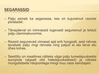 SEGARASSID
   Palju esineb ka segarasse, kes on kujunenud rasside
    piirialadel.

   Tänapäeval on inimrassid tugevasti segunenud ja leidub
    palju üleminekuvorme.

   Rassid segunevad viimasel ajal eriti hoogsalt, sest rahvas
    tavatseb palju ringi rännata ning paljud ei ela terve elu
    ühes kohas.

   Seetõttu on maailmas näiteks väga palju tumedajuukselisi
    europiide (algselt olid heledajuukselised) ja väheke
    mongoliidsete näojoontega mingi muu rassi esindajaid.
 