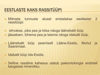 EESTLASTE KAKS RASSITÜÜPI
   Mitmete tunnuste       alusel   eristatakse   eestlastel   2
    rassitüüpi:

    sihvakas, pika pea ja kitsa näoga läänebalti tüüp
   jässakam, lühema pea ja laiema näoga idabalti tüüp.

   Läänebalti tüüp     peamiselt   Lääne-Eestis,    Muhul     ja
    Saaremaal.

   Idabalti tüüp Ida-Eestis.

   Selline rassiline kahesus ulatub paleontoloogia andmeil
    kaugesse minevikku.
 