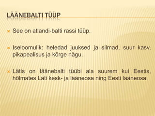 LÄÄNEBALTI TÜÜP

   See on atlandi-balti rassi tüüp.

   Iseloomulik: heledad juuksed ja silmad, suur kasv,
    pikapealisus ja kõrge nägu.

   Lätis on läänebalti tüübi ala suurem kui Eestis,
    hõlmates Läti kesk- ja lääneosa ning Eesti lääneosa.
 