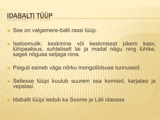 IDABALTI TÜÜP
   See on valgemere-balti rassi tüüp.

   Iseloomulik: keskmine või keskmisest pikem kasv,
    lühipealisus, suhteliselt lai ja madal nägu ning lühike,
    sageli nõgusa seljaga nina.

   Paiguti esineb väga nõrku mongoliidsuse tunnuseid.

   Sellesse tüüpi kuulub suurem osa komisid, karjalasi ja
    vepslasi.

   Idabalti tüüpi leidub ka Soome ja Läti idaosas.
 