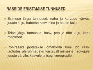 RASSIDE ERISTAMISE TUNNUSED

   Esimese järgu tunnused: naha ja karvade värvus,
    juuste kuju, habeme kasv, nina ja huulte kuju.

   Teise järgu tunnused: kasv, pea ja näo kuju, keha
    mõõtmed.

   Põhirassid jaotatakse omakorda kuni 22 rassi,
    jaotudes alarühmadeks vastavalt inimeste näokujule,
    juuste värvile, kasvule ja isegi veregrupile.
 