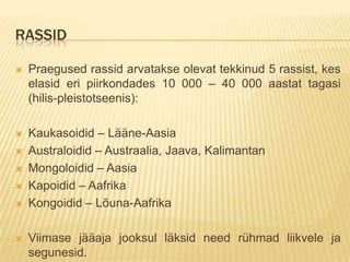 RASSID

   Praegused rassid arvatakse olevat tekkinud 5 rassist, kes
    elasid eri piirkondades 10 000 – 40 000 aastat tagasi
    (hilis-pleistotseenis):

   Kaukasoidid – Lääne-Aasia
   Australoidid – Austraalia, Jaava, Kalimantan
   Mongoloidid – Aasia
   Kapoidid – Aafrika
   Kongoidid – Lõuna-Aafrika

   Viimase jääaja jooksul läksid need rühmad liikvele ja
    segunesid.
 