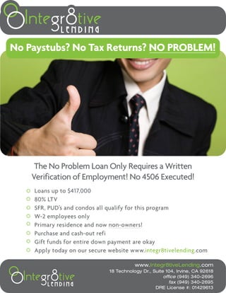 No Paystubs? No Tax Returns? NO PROBLEM!




     The No Problem Loan Only Requires a Written
    Verification of Employment! No 4506 Executed!
    Loans up to $417,000
    80% LTV
    SFR, PUD’s and condos all qualify for this program
    W-2 employees only
    Primary residence and now non-owners!
    Purchase and cash-out refi
    Gift funds for entire down payment are okay
    Apply today on our secure website www.integr8tivelending.com

                                         www.Integr8tiveLending.com
                              18 Technology Dr., Suite 104, Irvine, CA 92618
                                                      office (949) 340-2696
                                                         fax (949) 340-2695
                                                  DRE License #: 01429613
 