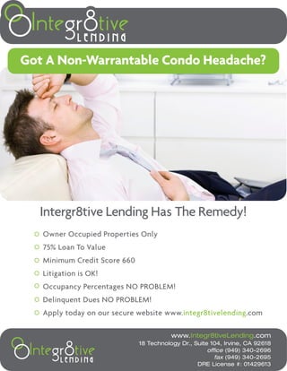 Got A Non-Warrantable Condo Headache?




  Intergr8tive Lending Has The Remedy!
   Owner Occupied Properties Only
   75% Loan To Value
   Minimum Credit Score 660
   Litigation is OK!
   Occupancy Percentages NO PROBLEM!
   Delinquent Dues NO PROBLEM!
   Apply today on our secure website www.integr8tivelending.com

                                         www.Integr8tiveLending.com
                              18 Technology Dr., Suite 104, Irvine, CA 92618
                                                      office (949) 340-2696
                                                         fax (949) 340-2695
                                                  DRE License #: 01429613
 