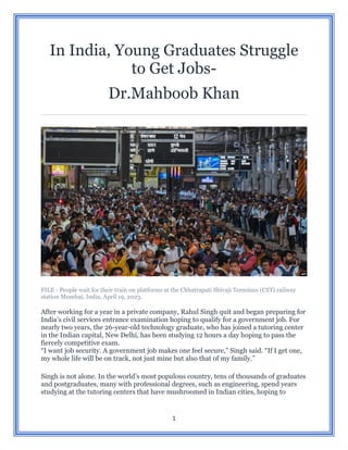 1
In India, Young Graduates Struggle
to Get Jobs-
Dr.Mahboob Khan
FILE - People wait for their train on platforms at the Chhatrapati Shivaji Terminus (CST) railway
station Mumbai, India, April 19, 2023.
After working for a year in a private company, Rahul Singh quit and began preparing for
India’s civil services entrance examination hoping to qualify for a government job. For
nearly two years, the 26-year-old technology graduate, who has joined a tutoring center
in the Indian capital, New Delhi, has been studying 12 hours a day hoping to pass the
fiercely competitive exam.
“I want job security. A government job makes one feel secure,” Singh said. “If I get one,
my whole life will be on track, not just mine but also that of my family.”
Singh is not alone. In the world’s most populous country, tens of thousands of graduates
and postgraduates, many with professional degrees, such as engineering, spend years
studying at the tutoring centers that have mushroomed in Indian cities, hoping to
 