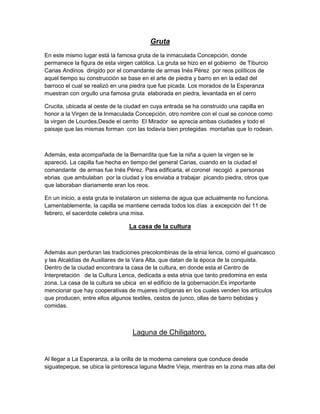 Gruta
En este mismo lugar está la famosa gruta de la inmaculada Concepción, donde
permanece la figura de esta virgen católica. La gruta se hizo en el gobierno de Tiburcio
Carias Andinos dirigido por el comandante de armas Inés Pérez por reos políticos de
aquel tiempo su construcción se base en el arte de piedra y barro en en la edad del
barroco el cual se realizó en una piedra que fue picada. Los morados de la Esperanza
muestran con orgullo una famosa gruta elaborada en piedra, levantada en el cerro

Crucita, ubicada al oeste de la ciudad en cuya entrada se ha construido una capilla en
honor a la Virgen de la Inmaculada Concepción, otro nombre con el cual se conoce como
la virgen de Lourdes.Desde el cerrito El Mirador se aprecia ambas ciudades y todo el
paisaje que las mismas forman con las todavía bien protegidas montañas que lo rodean.



Además, esta acompañada de la Bernardita que fue la niña a quien la virgen se le
apareció. La capilla fue hecha en tiempo del general Carias, cuando en la ciudad el
comandante de armas fue Inés Pérez. Para edificarla, el coronel recogió a personas
ebrias que ambulaban por la ciudad y los enviaba a trabajar picando piedra, otros que
que laboraban diariamente eran los reos.

En un inicio, a esta gruta le instalaron un sistema de agua que actualmente no funciona.
Lamentablemente, la capilla se mantiene cerrada todos los días a excepción del 11 de
febrero, el sacerdote celebra una misa.

                                 La casa de la cultura



Además aun perduran las tradiciones precolombinas de la etnia lenca, como el guancasco
y las Alcaldías de Auxiliares de la Vara Alta, que datan de la época de la conquista.
Dentro de la ciudad encontrara la casa de la cultura, en donde esta el Centro de
Interpretación de la Cultura Lenca, dedicada a esta etnia que tanto predomina en esta
zona. La casa de la cultura se ubica en el edificio de la gobernación.Es importante
mencionar que hay cooperativas de mujeres indígenas en los cuales venden los artículos
que producen, entre ellos algunos textiles, cestos de junco, ollas de barro bebidas y
comidas.



                                  Laguna de Chiligatoro.


Al llegar a La Esperanza, a la orilla de la moderna carretera que conduce desde
siguatepeque, se ubica la pintoresca laguna Madre Vieja, mientras en la zona mas alta del
 
