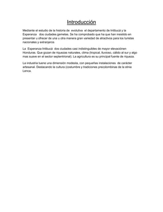 Introducción
Mediante el estudio de la historia de evolutiva el departamento de Intibucá y la
Esperanza dos ciudades gemelas. Se ha comprobado que ha que han insistido en
presentar u ofrecer de una u otra manera gran variedad de atractivos para los turistas
nacionales y extranjeros

La Esperanza Intibucá dos ciudades casi indistinguibles de mayor elevaciónen
Honduras. Que gozan de riquezas naturales, clima (tropical, lluvioso, cálido al sur y algo
mas suave en el sector septentrional). La agricultura es su principal fuente de riqueza.

La industria tuene una dimensión modesta, con pequeñas instalaciones de carácter
artesanal. Destacando la cultura (costumbre y tradiciones precolombinas de la etnia
Lenca.
 