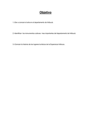Objetivo


1.-Dar a conocer el arte en el departamento de Intibucá.




2.-Identificar los monumentos culturas mas importantes del departamento de Intibucá.




3.-Conocer la historia de los lugares turísticos de la Esperanza Intibuca.
 
