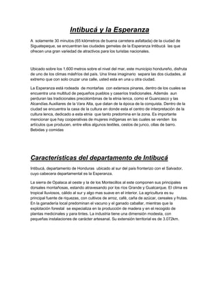 Intibucá y la Esperanza
A solamente 30 minutos (65 kilómetros de buena carretera asfaltada) de la ciudad de
Siguatepeque, se encuentran las ciudades gemelas de la Esperanza Intibucá las que
ofrecen una gran variedad de atractivos para los turistas nacionales.



Ubicado sobre los 1,600 metros sobre el nivel del mar, este municipio hondureño, disfruta
de uno de los climas másfríos del país. Una línea imaginario separa las dos ciudades, al
extremo que con solo cruzar una calle, usted esta en una u otra ciudad.

La Esperanza está rodeada de montañas con extensos pinares, dentro de los cuales se
encuentra una multitud de pequeños pueblos y caseríos tradicionales. Además aun
perduran las tradicionales precolombinas de la etnia lenca, como el Guancasco y las
Alcandías Auxiliares de la Vara Alta, que datan de la época de la conquista. Dentro de la
ciudad se encuentra la casa de la cultura en donde esta el centro de interpretación de la
cultura lenca, dedicado a esta etnia que tanto predomina en la zona. Es importante
mencionar que hay cooperativas de mujeres indígenas en las cuales se venden los
artículos que producen, entre ellos algunos textiles, cestos de junco, ollas de barro.
Bebidas y comidas




Características del departamento de Intibucá
Intibucá, departamento de Honduras ubicado al sur del país fronterizo con el Salvador,
cuyo cabecera departamental es la Esperanza.

La sierra de Opalaca al oeste y la de los Montecillos al este componen sus principales
dorsales montañosas, estando atravesando por los ríos Grande y Gualcarque. El clima es
tropical lluviosos, cálido al sur y algo mas suave en el interior. La agricultura es su
principal fuente de riquezas, con cultivos de arroz, café, caña de azúcar, cereales y frutas.
En la ganadería local predominan el vacuno y el ganado caballar, mientras que la
explotación forestal se especializa en la producción de madera y en el recogido de
plantas medicinales y para tintes. La industria tiene una dimensión modesta, con
pequeñas instalaciones de carácter artesanal. Su extensión territorial es de 3.072km.
 
