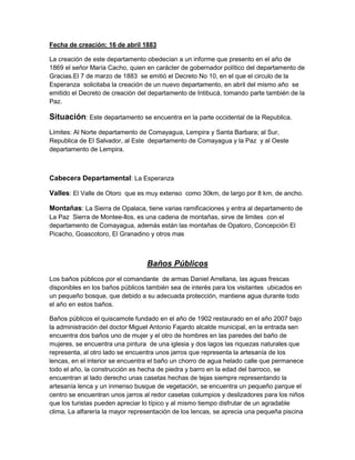 Fecha de creación: 16 de abril 1883

La creación de este departamento obedecían a un informe que presento en el año de
1869 el señor María Cacho, quien en carácter de gobernador político del departamento de
Gracias.El 7 de marzo de 1883 se emitió el Decreto No 10, en el que el circulo de la
Esperanza solicitaba la creación de un nuevo departamento, en abril del mismo año se
emitido el Decreto de creación del departamento de Intibucá, tomando parte también de la
Paz.

Situación: Este departamento se encuentra en la parte occidental de la Republica.
Límites: Al Norte departamento de Comayagua, Lempira y Santa Barbara; al Sur,
Republica de El Salvador, al Este departamento de Comayagua y la Paz y al Oeste
departamento de Lempira.



Cabecera Departamental: La Esperanza

Valles: El Valle de Otoro que es muy extenso como 30km, de largo por 8 km, de ancho.

Montañas: La Sierra de Opalaca, tiene varias ramificaciones y entra al departamento de
La Paz Sierra de Montee-llos, es una cadena de montañas, sirve de limites con el
departamento de Comayagua, además están las montañas de Opatoro, Concepción El
Picacho, Goascotoro, El Granadino y otros mas



                                  Baños Públicos
Los baños públicos por el comandante de armas Daniel Arrellana, las aguas frescas
disponibles en los baños públicos también sea de interés para los visitantes ubicados en
un pequeño bosque, que debido a su adecuada protección, mantiene agua durante todo
el año en estos baños.

Baños públicos el quiscamote fundado en el año de 1902 restaurado en el año 2007 bajo
la administración del doctor Miguel Antonio Fajardo alcalde municipal, en la entrada sen
encuentra dos baños uno de mujer y el otro de hombres en las paredes del baño de
mujeres, se encuentra una pintura de una iglesia y dos lagos las riquezas naturales que
representa, al otro lado se encuentra unos jarros que representa la artesanía de los
lencas, en el interior se encuentra el baño un chorro de agua helado calle que permanece
todo el año, la construcción es hecha de piedra y barro en la edad del barroco, se
encuentran al lado derecho unas casetas hechas de tejas siempre representando la
artesanía lenca y un inmenso busque de vegetación, se encuentra un pequeño parque el
centro se encuentran unos jarros al redor casetas columpios y deslizadores para los niños
que los turistas pueden apreciar lo típico y al mismo tiempo disfrutar de un agradable
clima, La alfarería la mayor representación de los lencas, se aprecia una pequeña piscina
 