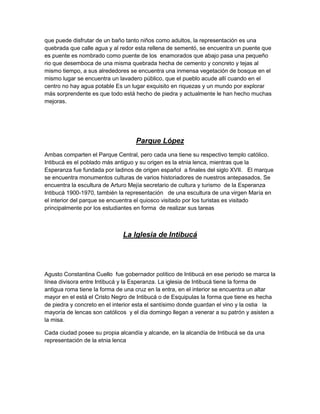 que puede disfrutar de un baño tanto niños como adultos, la representación es una
quebrada que calle agua y al redor esta rellena de sementó, se encuentra un puente que
es puente es nombrado como puente de los enamorados que abajo pasa una pequeño
rio que desemboca de una misma quebrada hecha de cemento y concreto y tejas al
mismo tiempo, a sus alrededores se encuentra una inmensa vegetación de bosque en el
mismo lugar se encuentra un lavadero público, que el pueblo acude allí cuando en el
centro no hay agua potable Es un lugar exquisito en riquezas y un mundo por explorar
más sorprendente es que todo está hecho de piedra y actualmente le han hecho muchas
mejoras.




                                   Parque López
Ambas comparten el Parque Central, pero cada una tiene su respectivo templo católico.
Intibucá es el poblado más antiguo y su origen es la etnia lenca, mientras que la
Esperanza fue fundada por ladinos de origen español a finales del siglo XVII. El marque
se encuentra monumentos culturas de varios historiadores de nuestros antepasados, Se
encuentra la escultura de Arturo Mejía secretario de cultura y turismo de la Esperanza
Intibucá 1900-1970, también la representación de una escultura de una virgen María en
el interior del parque se encuentra el quiosco visitado por los turistas es visitado
principalmente por los estudiantes en forma de realizar sus tareas



                              La Iglesia de Intibucá




Agusto Constantina Cuello fue gobernador político de Intibucá en ese periodo se marca la
línea divisora entre Intibucá y la Esperanza. La iglesia de Intibucá tiene la forma de
antigua roma tiene la forma de una cruz en la entra, en el interior se encuentra un altar
mayor en el está el Cristo Negro de Intibucá o de Esquipulas la forma que tiene es hecha
de piedra y concreto en el interior esta el santísimo donde guardan el vino y la ostia la
mayoría de lencas son católicos y el dia domingo llegan a venerar a su patrón y asisten a
la misa.

Cada ciudad posee su propia alcandía y alcande, en la alcandía de Intibucá se da una
representación de la etnia lenca
 