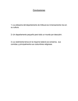 Conclusiones




1.-La artesanía del departamento de Intibucá es inmensamente rica en
su cultura.



2.-Un departamento pequeño pero todo un mundo por descubrir.



3.-La vestimenta lenca en la mayoría todavía se conserva, sus
comidas y principalmente sus costumbres religiosas.
 
