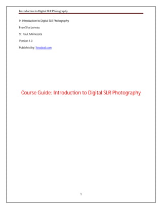 Introduction to Digital SLR Photography

In Introduction to Digital SLR Photography
Evan Sharboneau
St. Paul, Minnesota
Version 1.0
Published by: Yessdeal.com

Course Guide: Introduction to Digital SLR Photography

1

 