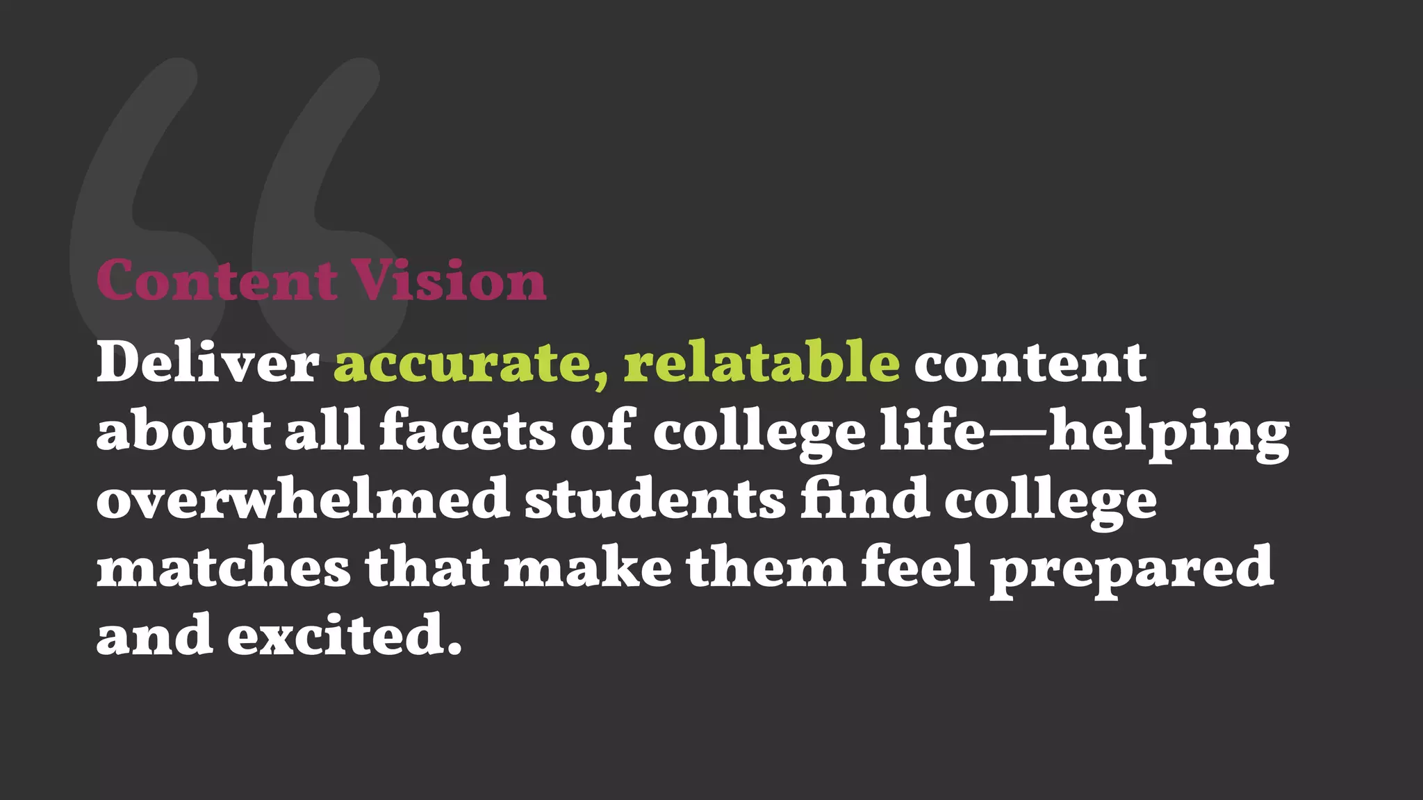 ‘‘Content Vision
Deliver accurate, relatable content
about all facets of college life—helping
overwhelmed students ﬁnd college
matches that make them feel prepared
and excited.
 