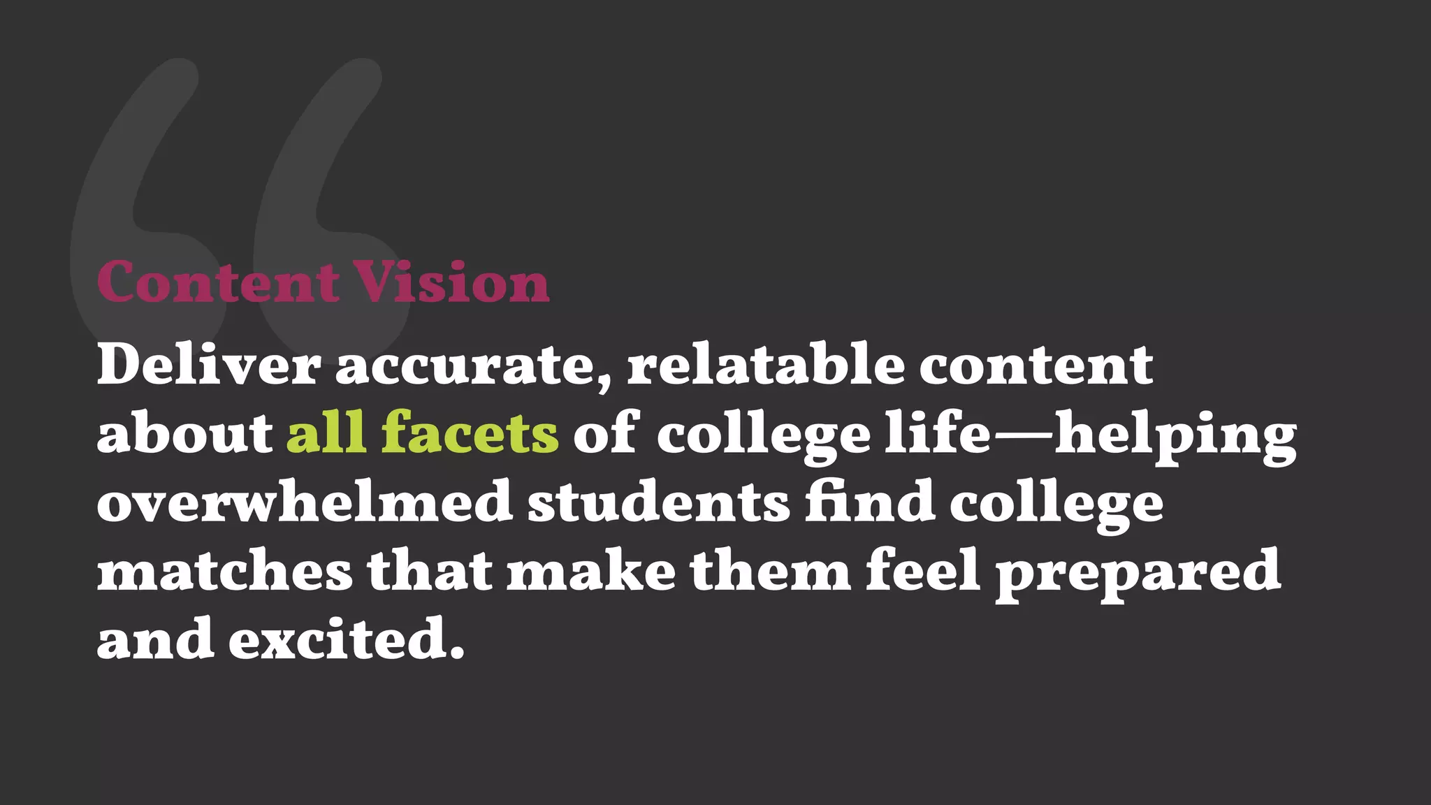 ‘‘Content Vision
Deliver accurate, relatable content
about all facets of college life—helping
overwhelmed students ﬁnd college
matches that make them feel prepared
and excited.
 