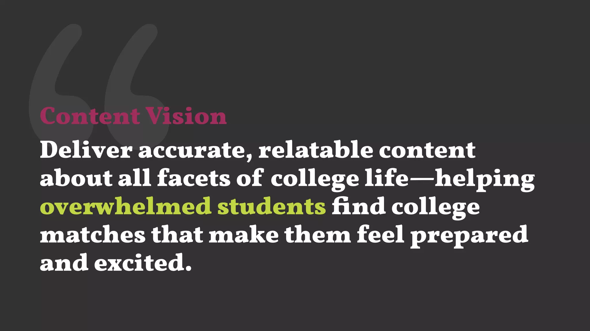 ‘‘Content Vision
Deliver accurate, relatable content
about all facets of college life—helping
overwhelmed students ﬁnd college
matches that make them feel prepared
and excited.
 