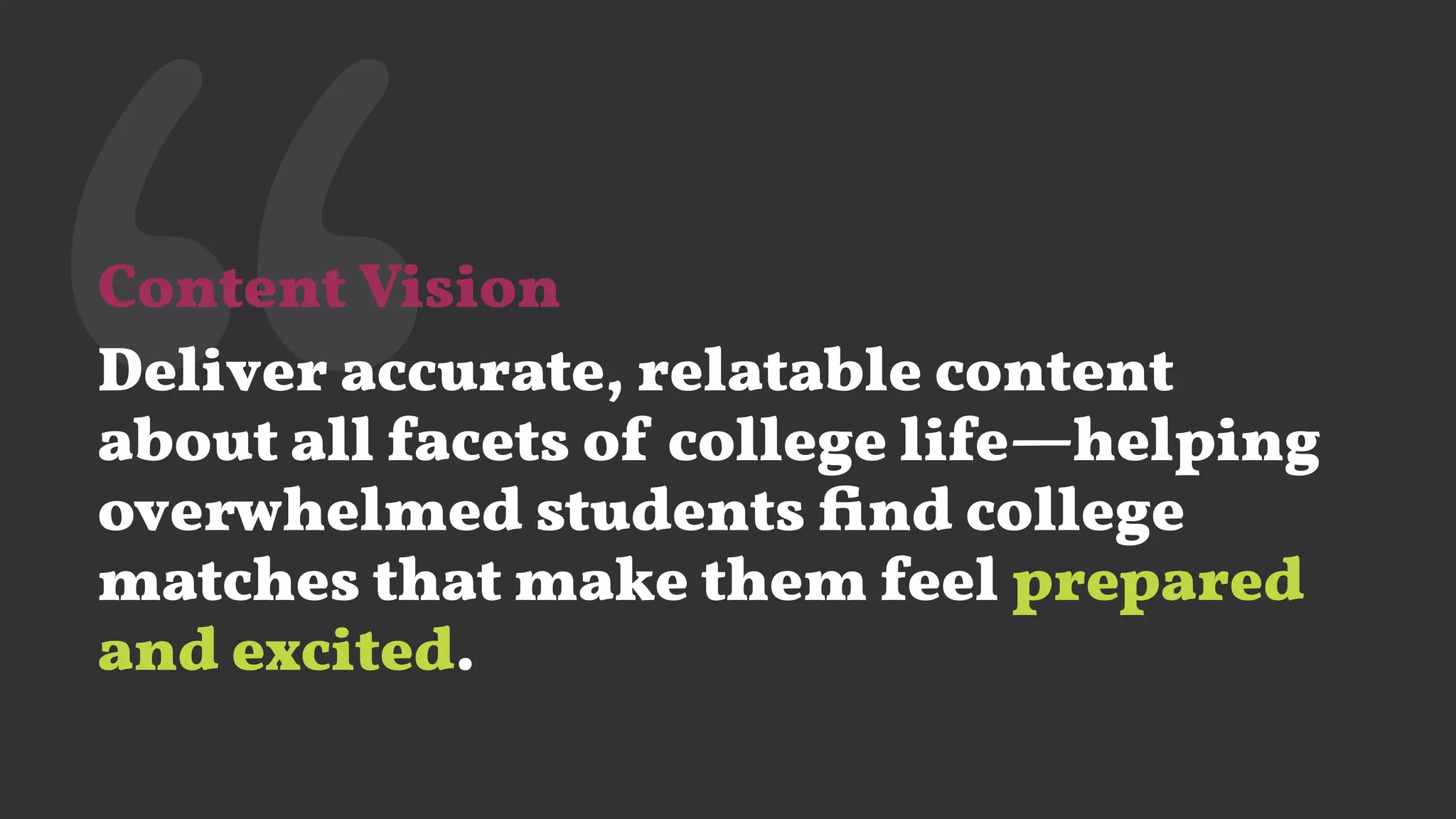 ‘‘Content Vision
Deliver accurate, relatable content
about all facets of college life—helping
overwhelmed students ﬁnd college
matches that make them feel prepared
and excited.
 