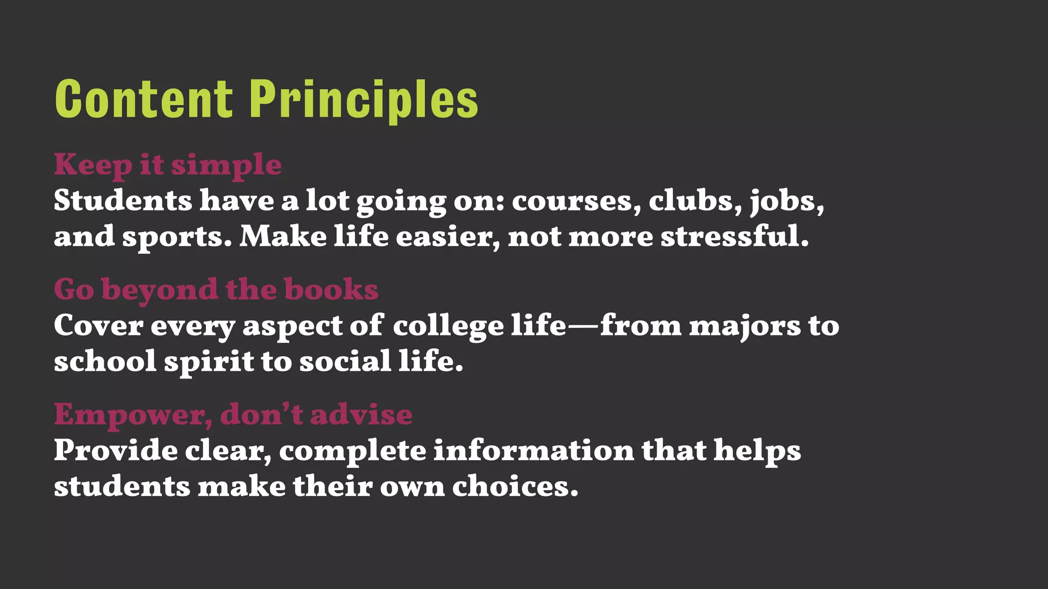 Content Principles
Keep it simple 
Students have a lot going on: courses, clubs, jobs,
and sports. Make life easier, not more stressful.
Go beyond the books 
Cover every aspect of college life—from majors to
school spirit to social life.
Empower, don’t advise 
Provide clear, complete information that helps
students make their own choices.
 