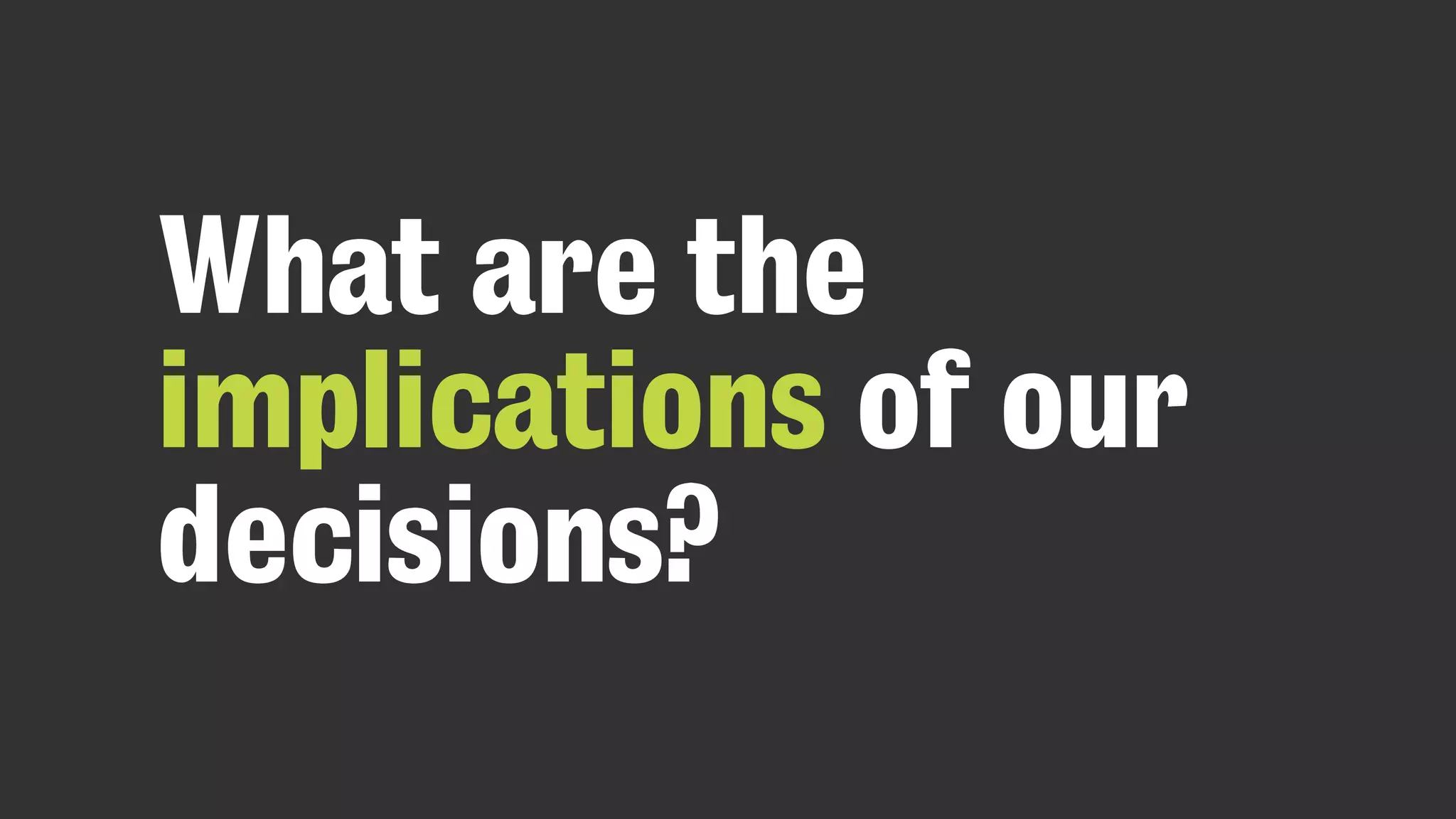 What are the
implications of our
decisions?
 