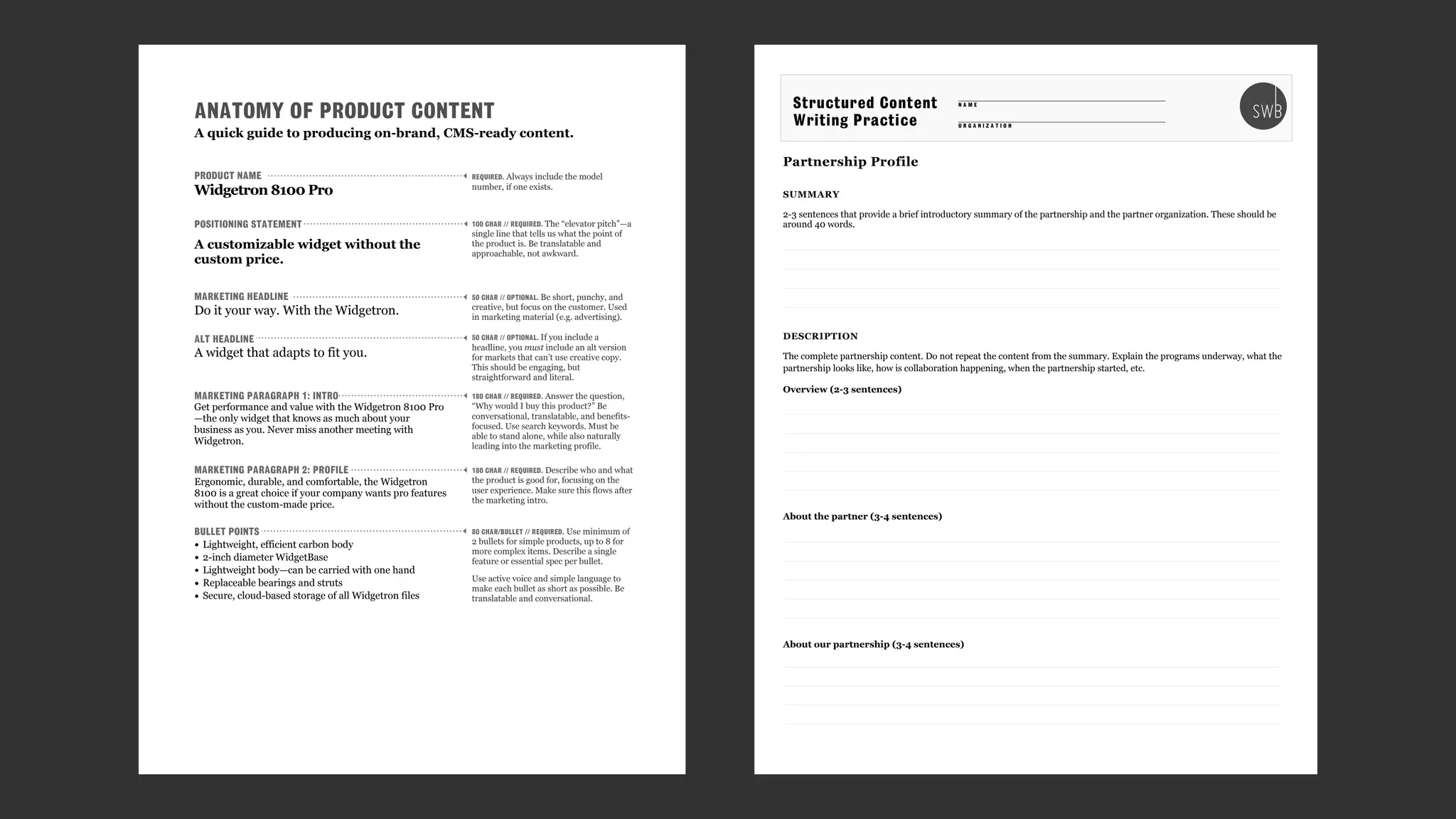 Partnership Profile
SUMMARY
2-3 sentences that provide a brief introductory summary of the partnership and the partner organization. These should be
around 40 words.
DESCRIPTION
The complete partnership content. Do not repeat the content from the summary. Explain the programs underway, what the
partnership looks like, how is collaboration happening, when the partnership started, etc.
Overview (2-3 sentences)
About the partner (3-4 sentences)
About our partnership (3-4 sentences)
O R G A N I Z A T I O N
Structured Content
Writing Practice
N A M E
ANATOMY OF PRODUCT CONTENT
Get performance and value with the Widgetron 8100 Pro
—the only widget that knows as much about your
business as you. Never miss another meeting with
Widgetron.
Ergonomic, durable, and comfortable, the Widgetron
8100 is a great choice if your company wants pro features
without the custom-made price.
Widgetron 8100 Pro
A customizable widget without the
custom price.
Do it your way. With the Widgetron.
• Lightweight, efficient carbon body
• 2-inch diameter WidgetBase
• Lightweight body—can be carried with one hand
• Replaceable bearings and struts
• Secure, cloud-based storage of all Widgetron files
PRODUCT NAME
POSITIONING STATEMENT
MARKETING HEADLINE
ALT HEADLINE
MARKETING PARAGRAPH 1: INTRO
MARKETING PARAGRAPH 2: PROFILE
BULLET POINTS
A widget that adapts to fit you.
REQUIRED. Always include the model
number, if one exists.
100 CHAR // REQUIRED. The “elevator pitch”—a
single line that tells us what the point of
the product is. Be translatable and
approachable, not awkward.
50 CHAR // OPTIONAL. Be short, punchy, and
creative, but focus on the customer. Used
in marketing material (e.g. advertising).
180 CHAR // REQUIRED. Answer the question,
“Why would I buy this product?” Be
conversational, translatable, and benefits-
focused. Use search keywords. Must be
able to stand alone, while also naturally
leading into the marketing profile.
180 CHAR // REQUIRED. Describe who and what
the product is good for, focusing on the
user experience. Make sure this flows after
the marketing intro.
50 CHAR // OPTIONAL. If you include a
headline, you must include an alt version
for markets that can’t use creative copy.
This should be engaging, but
straightforward and literal.
80 CHAR/BULLET // REQUIRED. Use minimum of
2 bullets for simple products, up to 8 for
more complex items. Describe a single
feature or essential spec per bullet.
Use active voice and simple language to
make each bullet as short as possible. Be
translatable and conversational.
A quick guide to producing on-brand, CMS-ready content.
 