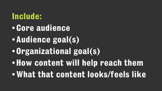 Include:
•Core audience
•Audience goal(s)
•Organizational goal(s)
•How content will help reach them
•What that content looks/feels like
 