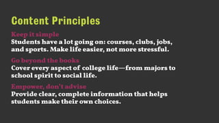 Content Principles
Keep it simple 
Students have a lot going on: courses, clubs, jobs,
and sports. Make life easier, not more stressful.
Go beyond the books 
Cover every aspect of college life—from majors to
school spirit to social life.
Empower, don’t advise 
Provide clear, complete information that helps
students make their own choices.
 
