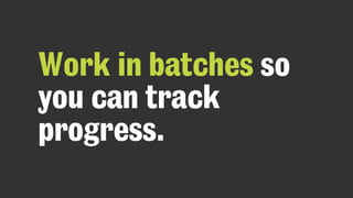 Work in batches so
you can track
progress.
 