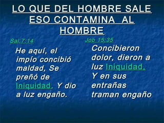 LO QUE DEL HOMBRE SALELO QUE DEL HOMBRE SALE
ESO CONTAMINA ALESO CONTAMINA AL
HOMBREHOMBRE
Sal.7:14Sal.7:14
He aquí, elHe aquí, el
impío concibióimpío concibió
maldad, Semaldad, Se
preñó depreñó de
IniquidadIniquidad,, Y dioY dio
a luz engaño.a luz engaño.
Job 15:35Job 15:35
ConcibieronConcibieron
dolor, dieron adolor, dieron a
luzluz Iniquidad,Iniquidad,
Y en susY en sus
entrañasentrañas
traman engañotraman engaño
 