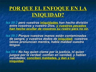 POR QUE EL ENFOQUE EN LAPOR QUE EL ENFOQUE EN LA
INIQUIDAD?INIQUIDAD?
Isa 59:2Isa 59:2 pero vuestraspero vuestras iniquidadesiniquidades han hecho divisiónhan hecho división
entre vosotros y vuestro Dios,entre vosotros y vuestro Dios, y vuestros pecadosy vuestros pecados
han hecho ocultar de vosotros su rostrohan hecho ocultar de vosotros su rostro parapara no oírno oír..
Isa 59:3Isa 59:3 Porque vuestras manos están contaminadasPorque vuestras manos están contaminadas
de sangre, y vuestros dedos dede sangre, y vuestros dedos de iniquidadiniquidad;; vuestrosvuestros
labios pronuncian mentira, habla maldad vuestralabios pronuncian mentira, habla maldad vuestra
lengua.lengua.
Isa 59:4Isa 59:4 No hay quien clame por la justicia, ni quienNo hay quien clame por la justicia, ni quien
juzgue por la verdad; confían en vanidad, y hablanjuzgue por la verdad; confían en vanidad, y hablan
vanidades;vanidades; conciben maldades, y dan a luzconciben maldades, y dan a luz
iniquidadiniquidad..
 