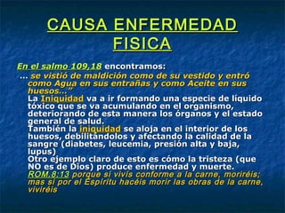 CAUSA ENFERMEDADCAUSA ENFERMEDAD
FISICAFISICA
En el salmo 109,18En el salmo 109,18 encontramos:encontramos:
…… se vistió de maldición como de su vestido y entróse vistió de maldición como de su vestido y entró
como Agua en sus entrañas y como Aceite en suscomo Agua en sus entrañas y como Aceite en sus
huesos…”huesos…”
LaLa IniquidadIniquidad va a ir formando una especie de líquidova a ir formando una especie de líquido
tóxico que se va acumulando en el organismo,tóxico que se va acumulando en el organismo,
deteriorando de esta manera los órganos y el estadodeteriorando de esta manera los órganos y el estado
general de salud.general de salud.
También laTambién la iniquidadiniquidad se aloja en el interior de losse aloja en el interior de los
huesos, debilitándolos y afectando la calidad de lahuesos, debilitándolos y afectando la calidad de la
sangre (diabetes, leucemia, presión alta y baja,sangre (diabetes, leucemia, presión alta y baja,
lupus)lupus)
Otro ejemplo claro de esto es cómo la tristeza (queOtro ejemplo claro de esto es cómo la tristeza (que
NO es de Dios) produce enfermedad y muerte.NO es de Dios) produce enfermedad y muerte.
ROM.8:13ROM.8:13 porque si vivís conforme a la carne, moriréis;porque si vivís conforme a la carne, moriréis;
mas si por el Espíritu hacéis morir las obras de la carne,mas si por el Espíritu hacéis morir las obras de la carne,
viviréisviviréis
 