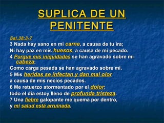 SUPLICA DE UNSUPLICA DE UN
PENITENTEPENITENTE
Sal.38:3-7Sal.38:3-7
3 Nada hay sano en mi3 Nada hay sano en mi carnecarne, a causa de tu ira;, a causa de tu ira;
Ni hay paz en misNi hay paz en mis huesoshuesos, a causa de mi pecado., a causa de mi pecado.
44 Porque mis iniquidadesPorque mis iniquidades se han agravado sobre mise han agravado sobre mi
cabezacabeza;;
Como carga pesada se han agravado sobre mí.Como carga pesada se han agravado sobre mí.
5 Mis5 Mis heridas se infectan y dan mal olorheridas se infectan y dan mal olor
a causa de mis necios pecados.a causa de mis necios pecados.
6 Me retuerzo atormentado por el6 Me retuerzo atormentado por el dolordolor;;
todo el día estoy lleno detodo el día estoy lleno de profunda tristezaprofunda tristeza..
7 Una7 Una fiebrefiebre galopante me quema por dentro,galopante me quema por dentro,
yy mimi salud está arruinadasalud está arruinada..
 