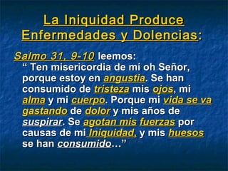 La Iniquidad ProduceLa Iniquidad Produce
Enfermedades y DolenciasEnfermedades y Dolencias ::
Salmo 31, 9-10Salmo 31, 9-10 leemos:leemos:
“ Ten misericordia de mí oh Señor,“ Ten misericordia de mí oh Señor,
porque estoy enporque estoy en angustiaangustia. Se han. Se han
consumido deconsumido de tristezatristeza mismis ojosojos, mi, mi
almaalma y miy mi cuerpocuerpo. Porque mi. Porque mi vida se vavida se va
gastandogastando dede dolordolor y mis años dey mis años de
suspirarsuspirar. Se. Se agotan misagotan mis fuerzasfuerzas porpor
causas de micausas de mi IniquidadIniquidad,, y misy mis huesoshuesos
se hanse han consumidoconsumido…”…”
 