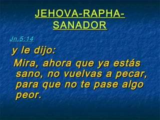 JEHOVA-RAPHA-JEHOVA-RAPHA-
SANADORSANADOR
Jn.5:14Jn.5:14
y le dijo:y le dijo:
Mira, ahora que ya estásMira, ahora que ya estás
sano, no vuelvas a pecar,sano, no vuelvas a pecar,
para que no te pase algopara que no te pase algo
peor.peor.
 