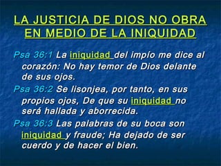 LA JUSTICIA DE DIOS NO OBRALA JUSTICIA DE DIOS NO OBRA
EN MEDIO DE LA INIQUIDADEN MEDIO DE LA INIQUIDAD
PsaPsa 36:136:1 LaLa iniquidadiniquidad del impío me dice aldel impío me dice al
corazón: No hay temor de Dios delantecorazón: No hay temor de Dios delante
de sus ojos.de sus ojos.
PsaPsa 36:236:2 Se lisonjea, por tanto, en susSe lisonjea, por tanto, en sus
propios ojos, De que supropios ojos, De que su iniquidadiniquidad nono
será hallada y aborrecida.será hallada y aborrecida.
PsaPsa 36:336:3 Las palabras de su boca sonLas palabras de su boca son
iniquidadiniquidad y fraude; Ha dejado de sery fraude; Ha dejado de ser
cuerdo y de hacer el bien.cuerdo y de hacer el bien.
 